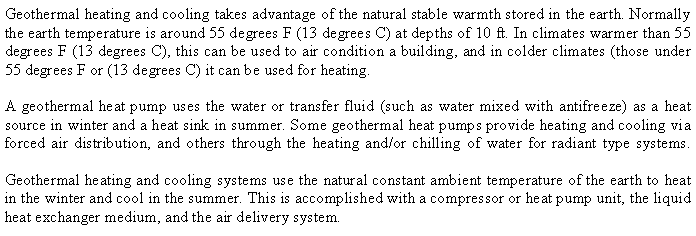 Text Box: Geothermal heating and cooling takes advantage of the natural stable warmth stored in the earth. Normally the earth temperature is around 55 degrees F (13 degrees C) at depths of 10 ft. In climates warmer than 55 degrees F (13 degrees C), this can be used to air condition a building, and in colder climates (those under 55 degrees F or (13 degrees C) it can be used for heating. A geothermal heat pump uses the water or transfer fluid (such as water mixed with antifreeze) as a heat source in winter and a heat sink in summer. Some geothermal heat pumps provide heating and cooling via forced air distribution, and others through the heating and/or chilling of water for radiant type systems.
Geothermal heating and cooling systems use the natural constant ambient temperature of the earth to heat in the winter and cool in the summer. This is accomplished with a compressor or heat pump unit, the liquid heat exchanger medium, and the air delivery system.